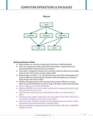 COMPUTER OPERATIONS & PACKAGES
156rmmakaha@gmail.com
Diagram
Relational Database Model
 Data elements are viewed as being stored in the form of tables(relations)
 There are no pointers or links to talk about but the data is organized into two
dimensional tables which are known as relations
 Each table is composed of unique rows or records which are also known as tuples
and each cell in the relation must be single valued
 Relationships are either 1:1 or 1:M and in the case where M:N relationships exist
junction tables are created All data elements within the database are viewed as
being stored in the form of tables
 Database Packages based on this structure link records in different or various
tables to provide information to users as long as the share common data elements.
 Data is organized in 2-dimensional tables.
 Relational DBMS are the most widely used database management systems today.
They are relatively easy to use.
 The relational model relies on normalizing data within rows and columns in
tables.
 The data can be related to other data in the same table or other tables which has to
be correctly managed by joining one or more tables.
 Data in this type of model is stored is fixed predefined structures and are usually
manipulated using Structured Query Language (SQL).
 Relational database management systems include Oracle, SQL Server, IBM DB2,
MySQL & others.
 