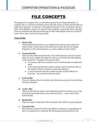COMPUTER OPERATIONS & PACKAGES
159rmmakaha@gmail.com
FILE CONCEPTS
The purpose of a computer file is to hold data required for providing information. A
computer file is a collection of related records. Records consist of fields and the fields are
made up of characters. A character is the smallest element of a file. A character may be a
letter of the alphabet, a digit or of a special form (symbols). Logical files show what data
items are contained and what processing may be done while physical files are viewed in
terms of how data is stored on storage media.
Types of Files
a) Master Files
They hold permanent data for use in applications such as stock control and
credit control. Usually much of the data items in these files do not change
frequently or with each transaction, e.g. name, address or date of birth.
b) Transaction files
These are also called movement files. They hold temporary records of values.
They are used to update the master file and are overwritten after the updating
of the master file. Examples of Transaction files:
 A customer order file or records, each of which has data on a particular
order.
 A time sheet data file that contains records, each of which has data on
the number of hours worked by a particular employee.
 A stock transaction file that contains records of stock additions or
removals – one record for each movement.
c) Look up files
They are reference files from which such information as prices list and mailing
list can be obtained.
d) Archive files
These are files that are used to store information that has not been in use in the
recent past and would not be in use in the near future – so are used to store
historical data.
e) Backup files
These are copies of transaction files and master files held for security purposes
f) Transition files
Derived from a transaction file by the addition or deletion or ammendment of
data. It is produced as a temporary file during data processing often by the
 