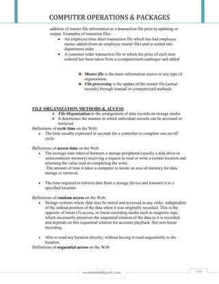 COMPUTER OPERATIONS & PACKAGES
160rmmakaha@gmail.com
addition of master file information to a transaction file prior to updating or
output. Examples of transition files:
 An employee time sheet transaction file which has had employee
names added (from an employee master file) and re-sorted into
department order
 A customer order transaction file to which the price of each item
ordered has been taken from a (computerised) catalogue and added
Master file is the main information source in any type of
organization.
File processing is the update of the master file [actual
records] through manual or computerized methods.
FILE ORGANIZATION METHODS & ACCESS
 File Organization-Is the arrangement of data records on storage media
 It determines the manner in which individual records can be accessed or
retrieved
Definitions of cycle time on the Web:
 The time usually expressed in seconds for a controller to complete one on/off
cycle.
Definitions of access time on the Web:
 The average time interval between a storage peripheral (usually a disk drive or
semiconductor memory) receiving a request to read or write a certain location and
returning the value read or completing the write.
The amount of time it takes a computer to locate an area of memory for data
storage or retrieval.
 The time required to retrieve data from a storage device and transmit it to a
specified location.
Definitions of random access on the Web:
 Storage systems where data may be stored and accessed in any order, independent
of the ordinal position of the data when it was originally recorded. This is the
opposite of linear (3) access, or linear recording media such as magnetic tape,
which necessarily preserves the sequential relation of the data as it is recorded,
and depends on this sequential relation for accurate playback. See non-linear
recording.
 Able to read any location directly; without having to read sequentially to the
location.
Definitions of sequential access on the Web:
 