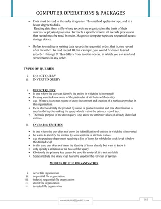 COMPUTER OPERATIONS & PACKAGES
161rmmakaha@gmail.com
 Data must be read in the order it appears. This method applies to tape, and to a
lesser degree to disks.
Reading data from a file whose records are organized on the basis of their
successive physical positions. To reach a specific record, all records previous to
that record must be read, in order. Magnetic computer tapes are sequential access
storage device.
 Refers to reading or writing data records in sequential order, that is, one record
after the other. To read record 10, for example, you would first need to read
records 1 through 9. This differs from random access, in which you can read and
write records in any order.
TYPES OF QUERIES
i. DIRECT QUERY
ii. INVERTED QUERY
i. DIRECT QUERY
 Is one where the user can identify the entity in which he is interested?
 He may want to know some of the particular of attributes of that entity.
 e.g. Where a sales man wants to know the amount and location of a particular product in
the organization.
 He is able to identify the product by name or product number and this identification is
used as the key for making the query which is also the primary record key.
 The basic purpose of the direct query is to know the attribute values of already identified
entities
ii. INVERTED ENTITIES
 is one where the user does not know the identification of entities in which he is interested
 he wants to identify the entities by some criteria or attribute values
 e.g. the purchase department requiring a list of items for wh9ch the stock level is below
the desired level
 in this case user does not know the identity of items already but want to know it
 only specify a criterion as the basis of the query
 Obviously the primary key cannot be used for retrieval, it is not available
 Some attribute like stock level has to be used for the retrieval of records
MODELS OF FILE ORGANISATION
i. serial file organization
ii. sequential file organization
iii. indexed sequential file organization
iv. direct file organization
v. inverted file organization
 