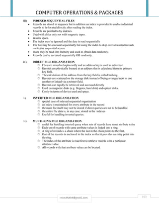 COMPUTER OPERATIONS & PACKAGES
163rmmakaha@gmail.com
iii) INDEXED SEQUENTIAL FILES
 Records are stored in sequence but in addition an index is provided to enable individual
records to be located directly after reading the index.
 Records are pointed to by indexes.
 Used with disks only not with magnetic tapes.
 Wastes space.
 The index may be ignored and the data is read sequentially
 The file may be accessed sequentially but using the index to skip over unwanted records
=selective sequential access
 Index may be read into memory and used to obtain data randomly.
 Records can be accessed sequentially OR randomly.
iv) DIRECT FILE ORGANISATION
 Files are stored or haphazardly and an address key is used as reference.
 Records are physically located at an address that is calculated from its primary
key field.
 The calculation of the address from the key field is called hashing.
 Records are scattered on the storage disk instead of being arranged next to one
another or linked via a pointer field.
 Records can rapidly be retrieved and accessed directly
 Used on magnetic disks (e.g. floppies, hard disk) and optical disks.
 Costly in terms of device used and space.
v) INVERTED FILE ORGANISATION
 special case of indexed sequential organization
 an index is maintained for every attribute in the record
 the main file itself may not be stored if direct queries are not to be handled
 the entire file data is, in any case, stored in the indexes
 Useful for handling inverted queries.
vi) MULTI-RING FILE ORGANISATION
 useful for handling inverted query when sets of records have same attribute value
 Each set of records with same attribute values is linked into a ring.
 A ring of records is a chain where the last in the chain points to the first.
 One of the records is anchored to the index so that it provides an entry point into
the ring.
 The index of the attribute is read first to retrieve records with a particular
attribute value.
 All records with that attribute value can be located.
 