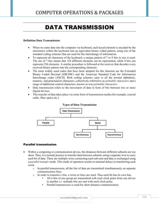 COMPUTER OPERATIONS & PACKAGES
164rmmakaha@gmail.com
DATA TRANSMISSION
Definition Data Transmission:
 When we enter data into the computer via keyboard, each keyed element is encoded by the
electronics within the keyboard into an equivalent binary coded pattern, using one of the
standard coding schemes that are used for the interchange of information.
 To represent all characters of the keyboard, a unique pattern of 7 or 8 bits in size is used.
The use of 7 bits means that 128 different elements can be represented, while 8 bits can
represent 256 elements. A similar procedure is followed at the receiver that decodes every
received binary pattern into the corresponding character.
 The most widely used codes that have been adopted for this function are the Extended
Binary Coded Decimal (EBCDIC) and the American Standard Code for Information
Interchange codes (ASCII). Both coding schemes cater to all the normal alphabetic,
numeric, and punctuation characters, collectively referred to as printable characters and a
range of additional control characters, known as non-printable characters.
 Data transmission refers to the movement of data in form of bits between two or more
digital devices.
 This transfer of data takes place via some form of transmission media (for example, coaxial
cable, fiber optics etc.)
Types of Data Transmission
Parallel transmission
 Within a computing or communication device, the distances between different subunits are too
short. Thus, it is normal practice to transfer data between subunits using a separate wire to carry
each bit of data. There are multiple wires connecting each sub-unit and data is exchanged using
a parallel transfer mode. This mode of operation results in minimal delays in transferring each
word.
o In parallel transmission, all the bits of data are transmitted simultaneously on separate
communication lines.
o In order to transmit n bits, n wires or lines are used. Thus each bit has its own line.
• All n bits of one group are transmitted with each clock pulse from one device
to another i.e. multiple bits are sent with each clock pulse.
• Parallel transmission is used for short distance communication.
 