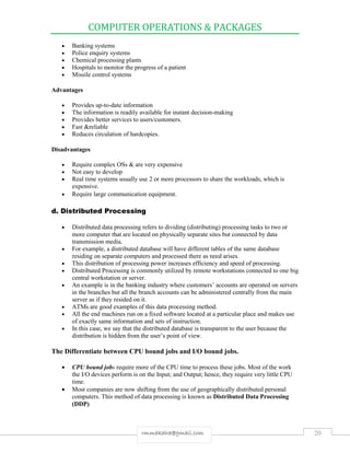 COMPUTER OPERATIONS & PACKAGES
20rmmakaha@gmail.com
 Banking systems
 Police enquiry systems
 Chemical processing plants
 Hospitals to monitor the progress of a patient
 Missile control systems
Advantages
 Provides up-to-date information
 The information is readily available for instant decision-making
 Provides better services to users/customers.
 Fast &reliable
 Reduces circulation of hardcopies.
Disadvantages
 Require complex OSs & are very expensive
 Not easy to develop
 Real time systems usually use 2 or more processors to share the workloads, which is
expensive.
 Require large communication equipment.
d. Distributed Processing
 Distributed data processing refers to dividing (distributing) processing tasks to two or
more computer that are located on physically separate sites but connected by data
transmission media.
 For example, a distributed database will have different tables of the same database
residing on separate computers and processed there as need arises.
 This distribution of processing power increases efficiency and speed of processing.
 Distributed Processing is commonly utilized by remote workstations connected to one big
central workstation or server.
 An example is in the banking industry where customers’ accounts are operated on servers
in the branches but all the branch accounts can be administered centrally from the main
server as if they resided on it.
 ATMs are good examples of this data processing method.
 All the end machines run on a fixed software located at a particular place and makes use
of exactly same information and sets of instruction.
 In this case, we say that the distributed database is transparent to the user because the
distribution is hidden from the user’s point of view.
The Differentiate between CPU bound jobs and I/O bound jobs.
 CPU bound jobs require more of the CPU time to process these jobs. Most of the work
the I/O devices perform is on the Input; and Output; hence, they require very little CPU
time.
 Most companies are now shifting from the use of geographically distributed personal
computers. This method of data processing is known as Distributed Data Processing
(DDP)
 