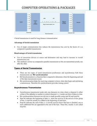 COMPUTER OPERATIONS & PACKAGES
166rmmakaha@gmail.com
• Serial transmission is used for long distance communication.
Advantage of Serial transmission
 Use of single communication line reduces the transmission line cost by the factor of n as
compared to parallel transmission.
Disadvantages of Serial transmission
 Use of conversion devices at source and destination end may lead to increase in overall
transmission cost.
 This method is slower as compared to parallel transmission as bits are transmitted serially one
after the other.
Types of Serial Transmission
 There are two types of serial transmission-synchronous and asynchronous both these
transmissions use 'Bit synchronization'
 Bit Synchronization is a function that is required to determine when the beginning and end
of the data transmission occurs.
 Bit synchronization helps the receiving computer to know when data begin and end during
a transmission. Therefore bit synchronization provides timing control.
Asynchronous Transmission
 Asynchronous transmission sends only one character at a time where a character is either
a letter of the alphabet or number or control character i.e. it sends one byte of data at a time.
 Bit synchronization between two devices is made possible using start bit and stop bit.
 Start bit indicates the beginning of data i.e. alerts the receiver to the arrival of new group
of bits. A start bit usually 0 is added to the beginning of each byte.
 Stop bit indicates the end of data i.e. to let the receiver know that byte is finished, one or
more additional bits are appended to the end of the byte. These bits, usually 1s are called
stop bits.
 