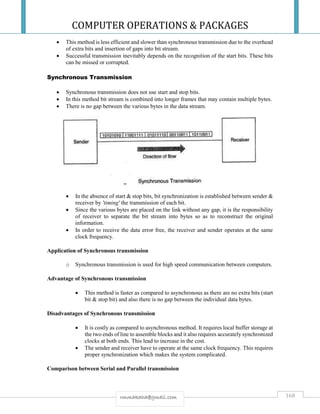 COMPUTER OPERATIONS & PACKAGES
168rmmakaha@gmail.com
 This method is less efficient and slower than synchronous transmission due to the overhead
of extra bits and insertion of gaps into bit stream.
 Successful transmission inevitably depends on the recognition of the start bits. These bits
can be missed or corrupted.
Synchronous Transmission
 Synchronous transmission does not use start and stop bits.
 In this method bit stream is combined into longer frames that may contain multiple bytes.
 There is no gap between the various bytes in the data stream.
 In the absence of start & stop bits, bit synchronization is established between sender &
receiver by 'timing' the transmission of each bit.
 Since the various bytes are placed on the link without any gap, it is the responsibility
of receiver to separate the bit stream into bytes so as to reconstruct the original
information.
 In order to receive the data error free, the receiver and sender operates at the same
clock frequency.
Application of Synchronous transmission
o Synchronous transmission is used for high speed communication between computers.
Advantage of Synchronous transmission
 This method is faster as compared to asynchronous as there are no extra bits (start
bit & stop bit) and also there is no gap between the individual data bytes.
Disadvantages of Synchronous transmission
 It is costly as compared to asynchronous method. It requires local buffer storage at
the two ends of line to assemble blocks and it also requires accurately synchronized
clocks at both ends. This lead to increase in the cost.
 The sender and receiver have to operate at the same clock frequency. This requires
proper synchronization which makes the system complicated.
Comparison between Serial and Parallel transmission
 