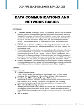 COMPUTER OPERATIONS & PACKAGES
172rmmakaha@gmail.com
DATA COMMUNICATIONS AND
NETWORK BASICS
NETWORKS
 A computer network, often simply referred to as a network, is a collection of computers
and other hardware components interconnected by communication channels that allow
sharing of resources and information Where at least one process in one device is able to
send/receive data to/from at least one process residing in a remote device, then the two
devices are said to be in a network. Simply, more than one computer interconnected
through a communication medium for information interchange is called a computer
network.
 Networks may be classified according to a wide variety of characteristics, such as the
medium used to transport the data, communications protocol used, scale, topology, and
organizational scope.
 Communications protocols define the rules and data formats for exchanging information
in a computer network, and provide the basis for network programming. Well-known
communications protocols include Ethernet, a hardware and link layer standard that is
ubiquitous in local area networks, and the Internet protocol suite, which defines a set of
protocols for internetworking, i.e. for data communication between multiple networks, as
well as host-to-host data transfer, and application-specific data transmission formats.
 Computer networking is sometimes considered a sub-discipline of electrical engineering,
telecommunications, computer science, information technology or computer engineering,
since it relies upon the theoretical and practical application of these disciplines.
Properties
Computer networks:
1. Facilitate communications
Using a network, people can communicate efficiently and easily via email, instant
messaging, chat rooms, telephone, video telephone calls, and video conferencing.
2. Permit sharing of files, data, and other types of information
In a network environment, authorized users may access data and information stored on
other computers on the network. The capability of providing access to data and
information on shared storage devices is an important feature of many networks.
3. Share network and computing resources
In a networked environment, each computer on a network may access and use resources
provided by devices on the network, such as printing a document on a shared network
printer. Distributed computing uses computing resources across a network to accomplish
tasks.
4. May be insecure
 