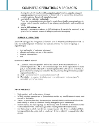COMPUTER OPERATIONS & PACKAGES
173rmmakaha@gmail.com
A computer network may be used by computer hackers to deploy computer viruses or
computer worms on devices connected to the network, or to prevent these devices from
normally accessing the network (denial of service).
5. May interfere with other technologies
Power line communication strongly disturbs certain forms of radio communication, e.g.,
amateur radio. It may also interfere with last mile access technologies such as ADSL and
VDSL.
6. May be difficult to set up
A complex computer network may be difficult to set up. It may also be very costly to set
up an effective computer network in a large organization or company.
NETWORK TOPOLOGIES
A network topology is the arrangement of elements (such as data links or nodes) in a network. It
is the physical arrangement of terminals in a local area network. The choice of topology is
dependent upon
 type and number of equipment being used
 planned applications and rate of data transfers
 required response times
 cost
Definitions of hub on the Web:
 A common connection point for devices in a network. Hubs are commonly used to
connect segments of a LAN. A hub contains multiple ports. When a packet arrives at one
port, it is copied to the other ports so that all segments of the LAN can see all packets. A
passive hub serves simply as a conduit for the data, enabling it to go from one device (or
segment) to another. ...
 Node – a terminal point in a communications network.
 Workstation – A computer terminal or micro- or minicomputer system designed to
support the work of one person.
MESH TOPOLOGY
 Mesh topology work on the concept of routes.
 In Mesh topology, message sent to the destination can take any possible shortest, easiest route
to reach its destination.
 It works by sending data along the fastest route from one device to another as all devices are
either directly or indirectly connected creating many pathways for data to travel
 Internet employs the Mesh topology and the message finds its route for its destination. Router
works in find the routes for the messages and in reaching them to their destinations.
 It is the topology in which every devices connects to every other device is called a full Mesh
topology unlike in the partial mesh in which every device is indirectly connected to the other
devices.
 