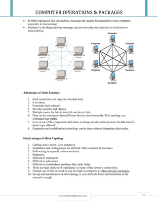 COMPUTER OPERATIONS & PACKAGES
174rmmakaha@gmail.com
 In Other topologies like star and bus, messages are usually broadcasted to every computer,
especially in bus topology.
 Similarly in the Ring topology message can travel in only one direction i.e clockwise or
anticlockwise.
Advantages of Mesh Topology
1. Each connection can carry its own data load.
2. It is robust.
3. Extremely fault tolerant
4. Provides security and privacy.
5. Multiple routes for data to travel if one device fails
6. Data can be transmitted from different devices simultaneously. This topology can
withstand high traffic.
7. Even if one of the components fails there is always an alternative present. So data transfer
doesn’t get affected.
8. Expansion and modification in topology can be done without disrupting other nodes.
Disadvantages of Mesh Topology
1. Cabling cost is more. Very expensive
2. Installation and configuration are difficult if the connectivity increases
3. Bulk wiring is required (unless wireless)
4. Expensive
5. Difficult to implement
6. Difficult to administer
7. Difficult to troubleshoot problems like cable faults
8. There are high chances of redundancy in many of the network connections.
9. Overall cost of this network is way too high as compared to other network topologies.
10. Set-up and maintenance of this topology is very difficult. Even administration of the
network is tough.
 