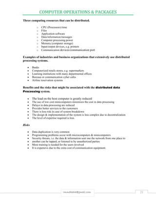 COMPUTER OPERATIONS & PACKAGES
21rmmakaha@gmail.com
Three computing resources that can be distributed.
o CPU (Processors) time
o Files
o Application software
o Data/information/messages
o Computer processing power
o Memory (computer storage)
o Input/output devices, e.g. printers
o Communication devices/communication port
Examples of industries and business organizations that extensively use distributed
processing systems.
 Banks
 Computerized retails stores, e.g. supermarkets
 Learning institutions with many departmental offices
 Bureaus or communication cyber cafes
 Airline reservation systems
Benefits and the risks that might be associated with the distributed data
Processing system.
 The load on the host computer is greatly reduced
 The use of low cost minicomputers minimizes the cost in data processing
 Delays in data processing are reduced
 Provides better services to the customers
 There is less risk in case of system breakdown
 The design & implementation of the system is less complex due to decentralization
 The level of expertise required is less.
Risks
 Data duplication is very common
 Programming problems occur with microcomputers & minicomputers
 Security threats, i.e. the data & information sent one the network from one place to
 another can be tapped, or listened to by unauthorized parties
 More training is needed for the users involved
 It is expensive due to the extra cost of communication equipment.
 