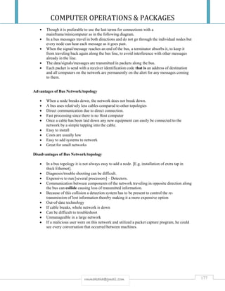 COMPUTER OPERATIONS & PACKAGES
177rmmakaha@gmail.com
 Though it is preferable to use the last terms for connections with a
mainframe/minicomputer as in the following diagram.
 In a bus messages travel in both directions and do not go through the individual nodes but
every node can hear each message as it goes past.
 When the signal/message reaches an end of the bus, a terminator absorbs it, to keep it
from traveling back again along the bus line, to avoid interference with other messages
already in the line.
 The data/signals/messages are transmitted in packets along the bus.
 Each packet is send with a receiver identification code that is an address of destination
and all computers on the network are permanently on the alert for any messages coming
to them.
Advantages of Bus Network/topology
 When a node breaks down, the network does not break down.
 A bus uses relatively less cables compared to other topologies
 Direct communication due to direct connection.
 Fast processing since there is no Host computer
 Once a cable has been laid down any new equipment can easily be connected to the
network by a simple tapping into the cable.
 Easy to install
 Costs are usually low
 Easy to add systems to network
 Great for small networks
Disadvantages of Bus Network/topology
 In a bus topology it is not always easy to add a node. [E.g. installation of extra tap in
thick Ethernet].
 Diagnosis/trouble shooting can be difficult.
 Expensive to run [several processors] – Detectors.
 Communication between components of the network traveling in opposite direction along
the bus can collide causing loss of transmitted information.
 Because of this collision a detection system has to be present to control the re-
transmission of lost information thereby making it a more expensive option
 Out-of-date technology
 If cable breaks, whole network is down
 Can be difficult to troubleshoot
 Unmanageable in a large network
 If a malicious user were on this network and utilized a packet capture program, he could
see every conversation that occurred between machines.
 
