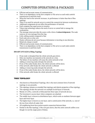 COMPUTER OPERATIONS & PACKAGES
179rmmakaha@gmail.com
 Efficient and accurate means of communication.
 There is no dependency on the host computer or file server as each node controls
transmission to and from itself.
 When the load on the network increases, its performance is better than that of Bus
topology.
 There is no need for network server to control the connectivity between workstations.
 Additional components do not affect the performance of network.
 Each computer has equal access to resource.
 Token ring technology reduces the need of server or central hub to manage the
workstations.
 The message return provides the source with a form of acknowledgement. The node
removes its own message from the ring.
 Little cabling needed compared to Star.
 Each node acts as relay unit.
 Packet collisions do not occur because information is traveling in one direction.
 Relatively cheap to install.
 Efficient and accurate means of communication.
 There is no dependency on the host computer or file server as each node controls
transmission to and from itself.
DISADVANTAGES of Ring Topology
 If one node is disrupted then the whole network goes down.
 Only one machine can transmit on the network at a time.
 The failure of one machine will cause the entire network to fail.
 Adding or removing nodes disrupts the network.
 If one of the nodes breaks down, the whole network will be down.
 If the network cable breaks the whole network is affected
 Adding or removing nodes disrupts the network.
 If one of the nodes breaks down, the whole network will be down.
 If the network cable breaks the whole network is affected
TREE TOPOLOGY
 Also known as Hierarchical Topology, this is the most common form of network
topology in use presently.
 This topology imitates as extended Star topology and inherits properties of bus topology.
 This topology divides the network in to multiple levels/layers of network.
 Mainly in LANs, a network is bifurcated into three types of network devices.
 The lowermost is access-layer where computers are attached.
 The middle layer is known as distribution layer, which works as mediator between upper
layer and lower layer.
 The highest layer is known as core layer, and is central point of the network, i.e. root of
the tree from which all nodes fork.
 All neighboring hosts have point-to-point connection between them.
 Similar to the Bus topology, if the root goes down, then the entire network suffers even
though it is not the single point of failure.
 