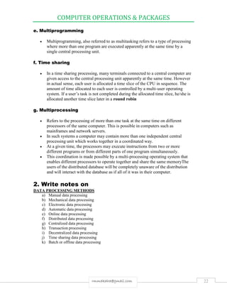 COMPUTER OPERATIONS & PACKAGES
22rmmakaha@gmail.com
e. Multiprogramming
 Multiprogramming, also referred to as multitasking refers to a type of processing
where more than one program are executed apparently at the same time by a
single central processing unit.
f. Time sharing
 In a time sharing processing, many terminals connected to a central computer are
given access to the central processing unit apparently at the same time. However
in actual sense, each user is allocated a time slice of the CPU in sequence. The
amount of time allocated to each user is controlled by a multi-user operating
system. If a user’s task is not completed during the allocated time slice, he/she is
allocated another time slice later in a round robin
g. Multiprocessing
 Refers to the processing of more than one task at the same time on different
processors of the same computer. This is possible in computers such as
mainframes and network servers.
 In such systems a computer may contain more than one independent central
processing unit which works together in a coordinated way.
 At a given time, the processors may execute instructions from two or more
different programs or from different parts of one program simultaneously.
 This coordination is made possible by a multi-processing operating system that
enables different processors to operate together and share the same memoryThe
users of the distributed database will be completely unaware of the distribution
and will interact with the database as if all of it was in their computer.
2. Write notes on
DATA PROCESSING METHODS
a) Manual data processing
b) Mechanical data processing
c) Electronic data processing
d) Automatic data processing
e) Online data processing
f) Distributed data processing
g) Centralized data processing
h) Transaction processing
i) Decentralized data processing
j) Time sharing data processing
k) Batch or offline data processing
 