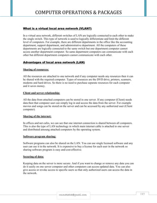 COMPUTER OPERATIONS & PACKAGES
185rmmakaha@gmail.com
What is a virtual local area network (VLAN?)
In a virtual area network, different switches of LAN are logically connected to each other to make
the single switch. This type of network is used to logically differentiate and limit the different
level of computers. For example, there are different departments in the office like the accounting
department, support department, and administrative department. All the computers of these
departments are logically connected to the same switch but one department computer cannot
access another department computer. So same department computers can communicate with each
other but different department computers cannot communicate with each other.
Advantages of local area network (LAN)
Sharing of resources:
All the resources are attached to one network and if any computer needs any resources then it can
be shared with the required computer. Types of resources are the DVD drive, printers, scanners,
modems and hard drives. So there is no need to purchase separate resources for each computer
and it saves money.
Client and server relationship:
All the data from attached computers can be stored in one server. If any computer (Client) needs
data then that computer user can simply log in and access the data from the server. For example
movies and songs can be stored on the server and can be accessed by any authorized user (Client
computer).
Sharing of the internet:
In offices and net cafes, we can see that one internet connection is shared between all computers.
This is also the type of LAN technology in which main internet cable is attached to one server
and distributed amoung attached computers by the operating system.
Software program sharing:
Software programs can also be shared on the LAN. You can use single licensed software and any
user can use it in the network. It is expensive to buy a license for each user in the network so
sharing software program is easy and cost-effective.
Securing of data:
Keeping data on the server is more secure. And if you want to change or remove any data you can
do it easily on one server computer and other computers can access updated data. You can also
give access or revoke access to specific users so that only authorized users can access the data in
the network.
 