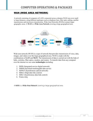 COMPUTER OPERATIONS & PACKAGES
187rmmakaha@gmail.com
WAN (WIDE AREA NETWORK)
A network consisting of computers of LAN's connected across a distance WAN can cover small
to large distances, using different topologies such as telephone lines, fiber optic cabling, satellite
transmissions and microwave transmissions. Wide Area Networks (WANs) connect larger
geographic areas. A WAN is a Wide Area Network covering a large geographical area.
Wide area network (WAN) is a type of network that provides transmission of voice, data,
images, and videos over the large geographical area. WAN is made with the
combinations of LAN and MAN. The transmission of data is carried out with the help of
hubs, switches, fiber optics, modem, and routers. To transfer data from any computer
over the internet we use some technologies including:
1. ISDN (Integrated service digital network)
2. SMDS (Switched multimegabit data server)
3. SONET (Synchronous optical network)
4. HDLC (High data link control)
5. SDLC (Synchronous data link control)
6. Frame relay
A WAN is a Wide Area Network covering a large geographical area.
 