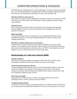 COMPUTER OPERATIONS & PACKAGES
190rmmakaha@gmail.com
With IOT (Internet of things) and new LAN technologies, messages are being transmitted
fast. A lot of web applications are available like Facebook messenger, WhatsApp, Skype
by which you can communicate with friends via text, voice and video chat.
Sharing of software and resources:
Like LAN we can share software applications and other resources like a hard drive, RAM
with other users on the internet. In web hosting, we share computer resources among
many websites.
Global business:
Now everyone with computer skills can do business on the internet and expand his
business globally. There are many types of business like a shopping cart, sale, and
purchase of stocks etc.
High bandwidth:
If you get leased lines for your company then it gives high bandwidth than normal
broadband connection. You can get a high data transfer rate that can increase your
company productivity.
Distribute workload and decrease travel charges:
Another benefit of wide area network is that you can distribute your work to other
locations. For example, you have an office in the U.S then you can hire people from any
other country and communicate with them easily over WAN. It also reduces your travel
charges as you can monitor the activities of your team online.
Disadvantages of a wide area network (WAN)
Security problems:
WAN has more security problem as compare to MAN and LAN. WAN has many
technologies combined with each other which can create a security gap.
Needs firewall and antivirus software:
As data transferred on the internet can be accessed and changed by hackers so firewall
needs to be enabled in the computer. Some people can also inject a virus into the
computer so antivirus software needs to be installed. Other security software also needs
to be installed on different points in WAN.
The setup cost is high:
Setting up WAN for the first time in office costs higher money. It may involve
purchasing routers, switches, and extra security software.
Troubleshooting problems:
As WAN covers a lot of areas so fixing the problem in it is difficult. Most of WAN wires
go into the sea and wires get broken sometimes. It involves a lot of resources to fix lines
 