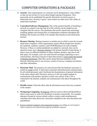 COMPUTER OPERATIONS & PACKAGES
192rmmakaha@gmail.com
3. Security. Files and programs on a network can be designated as "copy inhibit,"
so that you do not have to worry about illegal copying of programs. Also,
passwords can be established for specific directories to restrict access to
authorized users. Security is good - users cannot see other users' files unlike on
stand-alone machines.
4. Centralized Software Management. One of the greatest benefits of installing a
network at a school is the fact that all of the software can be loaded on one
computer (the file server). This eliminates that need to spend time and energy
installing updates and tracking files on independent computers throughout the
building. Site licenses are likely to be cheaper than buying several stand-alone
licenses.
5. Resource Sharing. Sharing resources is another area in which a network exceeds
stand-alone computers. Some organizations cannot afford enough laser printers,
fax machines, modems, scanners, and CD-ROM players for each computer.
However, if these or similar peripherals are added to a network, they can be
shared by many users. Resource sharing is the primary benefit of networking. It
allows users on different machines to share modems, printers, tape drives and
disk space, for example, users can send network messages requesting to use a
central printer, allowing everyone to share that resource. Users realize the benefit
of sharing information. Data files can be shared between machines on the
network, allowing users to see invoices, results of surveys, company newsletters,
and other information.
6. Electronic Mail. The presence of a network provides the hardware necessary to
install an e-mail system. E-mail aids in personal and professional communication
for all school personnel, and it facilitates the dissemination of general information
to the entire school staff. Electronic mail on a LAN can enable students to
communicate with teachers and peers at their own school. If the LAN is
connected to the Internet, students can communicate with others throughout the
world.
7. Flexible Access. Networks allow data & information access from any computer
in the campus.
8. Workgroup Computing. Workgroup software (such as Microsoft BackOffice)
allows many users to work on a document or project concurrently. For example,
educators located at various schools within a county could simultaneously
contribute their ideas about new curriculum standards to the same document and
spreadsheets.
9. It turns isolated computers into integrated systems, providing an environment
where resources are shared and capacity problems reduced.
 