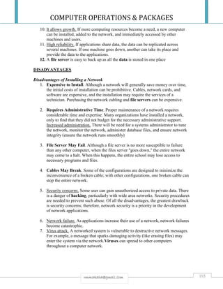 COMPUTER OPERATIONS & PACKAGES
193rmmakaha@gmail.com
10. It allows growth. If more computing resources become a need, a new computer
can be installed, added to the network, and immediately accessed by other
machines and users.
11. High reliability. If applications share data, the data can be replicated across
several machines. If one machine goes down, another can take its place and
provide the data to the applications.
12. A file server is easy to back up as all the data is stored in one place
DISADVANTAGES
Disadvantages of Installing a Network
1. Expensive to Install. Although a network will generally save money over time,
the initial costs of installation can be prohibitive. Cables, network cards, and
software are expensive, and the installation may require the services of a
technician. Purchasing the network cabling and file servers can be expensive.
2. Requires Administrative Time. Proper maintenance of a network requires
considerable time and expertise. Many organizations have installed a network,
only to find that they did not budget for the necessary administrative support.
Increased administration. There will be need for a systems administrator to tune
the network, monitor the network, administer database files, and ensure network
integrity (ensure the network runs smoothly)
3. File Server May Fail. Although a file server is no more susceptible to failure
than any other computer, when the files server "goes down," the entire network
may come to a halt. When this happens, the entire school may lose access to
necessary programs and files.
4. Cables May Break. Some of the configurations are designed to minimize the
inconvenience of a broken cable; with other configurations, one broken cable can
stop the entire network.
5. Security concerns. Some user can gain unauthorized access to private data. There
is a danger of hacking, particularly with wide area networks. Security procedures
are needed to prevent such abuse. Of all the disadvantages, the greatest drawback
is security concerns; therefore, network security is a priority in the development
of network applications.
6. Network failure. As applications increase their use of a network, network failures
become catastrophic.
7. Virus attack. A networked system is vulnerable to destructive network messages.
For example, a message that sparks damaging activity (like erasing files) may
enter the system via the network.Viruses can spread to other computers
throughout a computer network.
 