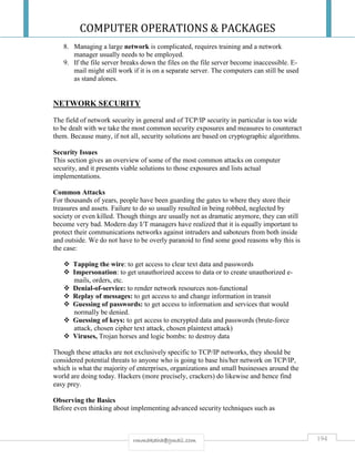 COMPUTER OPERATIONS & PACKAGES
194rmmakaha@gmail.com
8. Managing a large network is complicated, requires training and a network
manager usually needs to be employed.
9. If the file server breaks down the files on the file server become inaccessible. E-
mail might still work if it is on a separate server. The computers can still be used
as stand alones.
NETWORK SECURITY
The field of network security in general and of TCP/IP security in particular is too wide
to be dealt with we take the most common security exposures and measures to counteract
them. Because many, if not all, security solutions are based on cryptographic algorithms.
Security Issues
This section gives an overview of some of the most common attacks on computer
security, and it presents viable solutions to those exposures and lists actual
implementations.
Common Attacks
For thousands of years, people have been guarding the gates to where they store their
treasures and assets. Failure to do so usually resulted in being robbed, neglected by
society or even killed. Though things are usually not as dramatic anymore, they can still
become very bad. Modern day I/T managers have realized that it is equally important to
protect their communications networks against intruders and saboteurs from both inside
and outside. We do not have to be overly paranoid to find some good reasons why this is
the case:
 Tapping the wire: to get access to clear text data and passwords
 Impersonation: to get unauthorized access to data or to create unauthorized e-
mails, orders, etc.
 Denial-of-service: to render network resources non-functional
 Replay of messages: to get access to and change information in transit
 Guessing of passwords: to get access to information and services that would
normally be denied.
 Guessing of keys: to get access to encrypted data and passwords (brute-force
attack, chosen cipher text attack, chosen plaintext attack)
 Viruses, Trojan horses and logic bombs: to destroy data
Though these attacks are not exclusively specific to TCP/IP networks, they should be
considered potential threats to anyone who is going to base his/her network on TCP/IP,
which is what the majority of enterprises, organizations and small businesses around the
world are doing today. Hackers (more precisely, crackers) do likewise and hence find
easy prey.
Observing the Basics
Before even thinking about implementing advanced security techniques such as
 