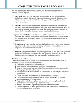 COMPUTER OPERATIONS & PACKAGES
195rmmakaha@gmail.com
the ones mentioned in the following sections, you should make sure that basic
security rules are in place:
 Passwords: Make sure that passwords are enforced to be of a minimum length
(typically six to eight characters), to contain at least one numeric character, to be
different from the user ID to which they belong, and to be changed at least once
every two months.
 User IDs: Make sure that every user has a password and that users are locked out
after several logon attempts with wrong passwords (typically five attempts). Keep the
passwords to superuser accounts (root, supervisor, administrator,etc.) among a very
limited circle of trusted system, network and security administrators.
 System defaults: Make sure that default user IDs are either disabled or have
passwords that adhere to the minimum requirements stated above. Likewise, make
sure that only those services are enabled that are required for a system to fulfill its
designated role.
 Physical access: Make sure that access to the locations where your systems and users
physically reside is controlled appropriately. Information security begins at the
receptionist, not at the corporate firewall.
 Help desk: Make sure that callers are properly identified by help desk representatives
or system administrators before they give out "forgotten" passwords or user IDs.
Social engineering is often the first step to attack a computer network.
Solutions to Security Issues
Therefore, a combination of several such solutions should be considered in order to
guarantee a certain level of safety and security.
 Encryption: to protect data and passwords
 Authentication and authorization: to prevent improper access
 Integrity checking and message authentication codes (MACs): to protect against
the improper alteration of messages
 Non-repudiation: to make sure that an action cannot be denied by the person who
performed it
 Digital signatures and certificates: to ascertain a party's identity
 One-time passwords and two-way random number handshakes: to mutually
authenticate parties of a conversation
 Frequent key refresh, strong keys and prevention of deriving future keys: to
protect against breaking of keys (crypto-analysis)
 Address concealment: to protect against denial-of-service attacks
 Content inspection: to check application-level data for malicious content before
delivering it into the secure network
 