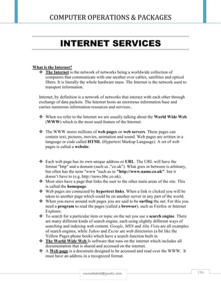 COMPUTER OPERATIONS & PACKAGES
196rmmakaha@gmail.com
INTERNET SERVICES
What is the Internet?
 The Internet is the network of networks being a worldwide collection of
computers that communicate with one another over cables, satellites and optical
fibers. It is literally the whole hardware mass. The Internet is the network used to
transport information.
Internet, by definition is a network of networks that interact with each other through
exchange of data packets. The Internet hosts an enormous information base and
carries numerous information resources and services..
 When we refer to the Internet we are usually talking about the World Wide Web
(WWW) which is the most used feature of the Internet.
 The WWW stores millions of web pages on web servers. These pages can
contain text, pictures, movies, animation and sound. Web pages are written in a
language or code called HTML (Hypertext Markup Language). A set of web
pages is called a website.
 Each web page has its own unique address or URL. The URL will have the
format "http" and a domain (such as ."co.uk"). What goes in between is arbitrary,
but often has the term "www "such as in "http://www.name.co.uk". but it
doesn’t have to (e.g. http://news.bbc.co.uk).
 Most sites have a page that links the user to the other main areas of the site. This
is called the homepage.
 Web pages are connected by hypertext links. When a link is clicked you will be
taken to another page which could be on another server in any part of the world.
 When you move around web pages you are said to be surfing the net. For this you
need a program to read the pages (called a browser), such as Firefox or Internet
Explorer.
 To search for a particular item or topic on the net you use a search engine. There
are many different kinds of search engine, each using slightly different ways of
searching and indexing web content. Google, MSN and Alta Vista are all examples
of search engines, while Yahoo and Excite are web directories (a bit like the
Yellow Pages phone book) which have a search function built in.
 The World Wide Web Is software that runs on the internet which includes all
documentation that is shared and accessed on the internet.
 A Web page is a document designed to be accessed and read over the WWW. It
must have an address in a recognized format.
 