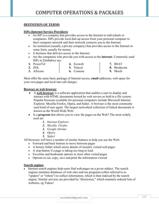 COMPUTER OPERATIONS & PACKAGES
197rmmakaha@gmail.com
DEFINITION OF TERMS
ISPs (Internet Service Providers)
 An ISP is a company that provides access to the Internet to individuals or
companies. ISPs provide local dial-up access from your personal computer to
their computer network and their network connects you to the Internet.
 An institution (usually a private company) that provides access to the Internet in
some form, usually for money.
 A business that delivers access to the Internet.
 Are the companies who provide you with access to the internet. Commonly used
ISPs in Zimbabwe are:
1. PowerTel
2. ZOL
3. Africom
4. Ecoweb
5. Telecel
6. Comone
7. BSAT
8. Brodacom
9. Mweb
Most offer the same basic package of Internet access, email addresses, web space for
your own pages and local rate call charges.
Browser or web browser
 A web browser is a software application that enables a user to display and
interact with HTML documents hosted by web servers or held in a file system.
Popular browsers available for personal computers include Microsoft Internet
Explorer, Mozilla Firefox, Opera, and Safari. A browser is the most commonly
used kind of user agent. The largest networked collection of linked documents is
known as the World Wide Web.
 Is a program that allows you to view the pages on the Web? The most widely
used are
1. Internet Explorer
2. Mozilla Firefox
3. Google chrome
4. Opera
5. Safari
All browsers will have a number of similar features to help you use the Web:
 Forward and back buttons to move between pages
 A history folder which stores details of recently visited web pages
 A stop button if a page is taking too long to load
 Favorites and bookmark options to store often visited pages
 Options to cut, copy, save and print the information viewed
Search engines
 Internet search engines help users find web pages on a given subject. The search
engines maintain databases of web sites and use programs (often referred to as
"spiders" or "robots") to collect information, which is then indexed by the search
engine. Similar services are provided by "directories," which maintain ordered lists of
websites, eg Yahoo!
 
