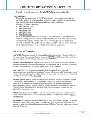 COMPUTER OPERATIONS & PACKAGES
198rmmakaha@gmail.com
 Examples of search engines are: Google, MSN, Bing, Yahoo, AltaVista
Internet address
 The numbering system used in TCP/IP internetwork communications to specify a
particular network or a particular host on that network with which to communicate.
Internet addresses are commonly denoted in dotted decimal form.
Examples of internet addresses
1. www.facebook.com
2. www.google.com
3. www.yahoo.com
4. www.gmail.com
5. www.herald.co.zw
 An IP address (Internet Protocol address) is a unique number, a kind of telephone
number, used by machines (usually computers) to refer to each other when sending
information through the Internet. This allows machines passing the information
onwards on behalf of the sender to know where to send it next, and for the machine
receiving the information to know that it is the intended destination.
List of Internet Terminology
ARPANET: The acronym stands for Advanced Research Projects Agency Network. ARPA of
the United States Department of Defense developed ARPANET, which became the world's first
packet switching network. Internet is the successor of ARPANET.
Internet Service Provider: A company, which provides users with an access to the Internet, is
known as an Internet service provider or Internet access provider. ISP, as it is called, offers email
accounts and other services like remote storage of files for its customers.
OSI Model: The Open System Interconnection Model is used to describe a layered
communication and network protocol design of a network. It is composed of seven layers, each of
which performs certain functions and provides the layers above it with some services. Go through
an elaborate description of the OSI model.
Internet Protocol Suite: It is a set of communication protocols, which are used for the Internet.
Transmission Control Protocol (TCP) and Internet Protocol (IP) were the two pioneering
protocols to be introduced in the Internet protocol standard. The Internet protocol suite is
composed of a set of layers wherein; each layer provides a service to the upper layers in the set.
The upper layers deal with abstract data while the lower layer protocols translate data into
physically transmittable forms.
PPP: Point-to-Point protocol (PPP) is a data link protocol that facilitates the establishment of a
direct connection between two nodes on a network. Here is a brief introduction to the Point-to-
Point-protocol.
IP Address: It is a way of numerically identifying an entity on a computer network. The original
addressing system known as IPv4, used 32 bit addresses. With the growth of the Internet, IPv6
came to be used wherein the addresses are composed of 128 bits. You might want to know how to
find your IP address.
 