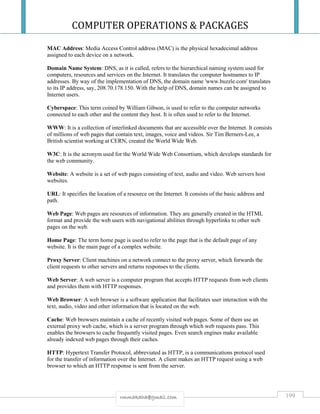 COMPUTER OPERATIONS & PACKAGES
199rmmakaha@gmail.com
MAC Address: Media Access Control address (MAC) is the physical hexadecimal address
assigned to each device on a network.
Domain Name System: DNS, as it is called, refers to the hierarchical naming system used for
computers, resources and services on the Internet. It translates the computer hostnames to IP
addresses. By way of the implementation of DNS, the domain name 'www.buzzle.com' translates
to its IP address, say, 208.70.178.150. With the help of DNS, domain names can be assigned to
Internet users.
Cyberspace: This term coined by William Gibson, is used to refer to the computer networks
connected to each other and the content they host. It is often used to refer to the Internet.
WWW: It is a collection of interlinked documents that are accessible over the Internet. It consists
of millions of web pages that contain text, images, voice and videos. Sir Tim Berners-Lee, a
British scientist working at CERN, created the World Wide Web.
W3C: It is the acronym used for the World Wide Web Consortium, which develops standards for
the web community.
Website: A website is a set of web pages consisting of text, audio and video. Web servers host
websites.
URL: It specifies the location of a resource on the Internet. It consists of the basic address and
path.
Web Page: Web pages are resources of information. They are generally created in the HTML
format and provide the web users with navigational abilities through hyperlinks to other web
pages on the web.
Home Page: The term home page is used to refer to the page that is the default page of any
website. It is the main page of a complex website.
Proxy Server: Client machines on a network connect to the proxy server, which forwards the
client requests to other servers and returns responses to the clients.
Web Server: A web server is a computer program that accepts HTTP requests from web clients
and provides them with HTTP responses.
Web Browser: A web browser is a software application that facilitates user interaction with the
text, audio, video and other information that is located on the web.
Cache: Web browsers maintain a cache of recently visited web pages. Some of them use an
external proxy web cache, which is a server program through which web requests pass. This
enables the browsers to cache frequently visited pages. Even search engines make available
already indexed web pages through their caches.
HTTP: Hypertext Transfer Protocol, abbreviated as HTTP, is a communications protocol used
for the transfer of information over the Internet. A client makes an HTTP request using a web
browser to which an HTTP response is sent from the server.
 