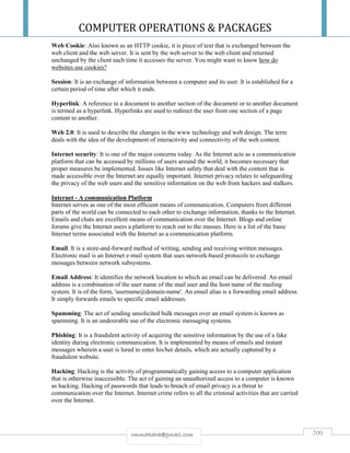 COMPUTER OPERATIONS & PACKAGES
200rmmakaha@gmail.com
Web Cookie: Also known as an HTTP cookie, it is piece of text that is exchanged between the
web client and the web server. It is sent by the web server to the web client and returned
unchanged by the client each time it accesses the server. You might want to know how do
websites use cookies?
Session: It is an exchange of information between a computer and its user. It is established for a
certain period of time after which it ends.
Hyperlink: A reference in a document to another section of the document or to another document
is termed as a hyperlink. Hyperlinks are used to redirect the user from one section of a page
content to another.
Web 2.0: It is used to describe the changes in the www technology and web design. The term
deals with the idea of the development of interactivity and connectivity of the web content.
Internet security: It is one of the major concerns today. As the Internet acts as a communication
platform that can be accessed by millions of users around the world, it becomes necessary that
proper measures be implemented. Issues like Internet safety that deal with the content that is
made accessible over the Internet are equally important. Internet privacy relates to safeguarding
the privacy of the web users and the sensitive information on the web from hackers and stalkers.
Internet - A communication Platform
Internet serves as one of the most efficient means of communication. Computers from different
parts of the world can be connected to each other to exchange information, thanks to the Internet.
Emails and chats are excellent means of communication over the Internet. Blogs and online
forums give the Internet users a platform to reach out to the masses. Here is a list of the basic
Internet terms associated with the Internet as a communication platform.
Email: It is a store-and-forward method of writing, sending and receiving written messages.
Electronic mail is an Internet e-mail system that uses network-based protocols to exchange
messages between network subsystems.
Email Address: It identifies the network location to which an email can be delivered. An email
address is a combination of the user name of the mail user and the host name of the mailing
system. It is of the form, 'username@domain-name'. An email alias is a forwarding email address.
It simply forwards emails to specific email addresses.
Spamming: The act of sending unsolicited bulk messages over an email system is known as
spamming. It is an undesirable use of the electronic messaging systems.
Phishing: It is a fraudulent activity of acquiring the sensitive information by the use of a fake
identity during electronic communication. It is implemented by means of emails and instant
messages wherein a user is lured to enter his/her details, which are actually captured by a
fraudulent website.
Hacking: Hacking is the activity of programmatically gaining access to a computer application
that is otherwise inaccessible. The act of gaining an unauthorized access to a computer is known
as hacking. Hacking of passwords that leads to breach of email privacy is a threat to
communication over the Internet. Internet crime refers to all the criminal activities that are carried
over the Internet.
 