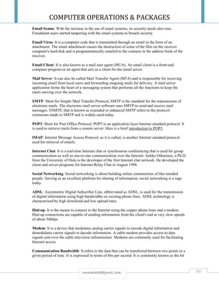 COMPUTER OPERATIONS & PACKAGES
201rmmakaha@gmail.com
Email Scams: With the increase in the use of email systems, its security needs also rose.
Fraudulent users started tampering with the email systems to breach security.
Email Virus: It is a computer code that is transmitted through an email in the form of an
attachment. The email attachment causes the destruction of some of the files on the receiver
computer's hard disk and is programmatically emailed to the contacts in the address book of the
receiver.
Email Client: It is also known as a mail user agent (MUA). An email client is a front-end
computer program or an agent that acts as a client for the email server.
Mail Server: It can also be called Mail Transfer Agent (MTA) and is responsible for receiving
incoming email from local users and forwarding outgoing mails for delivery. A mail server
application forms the heart of a messaging system that performs all the functions to keep the
mails moving over the network.
SMTP: Short for Simple Mail Transfer Protocol, SMTP is the standard for the transmission of
electronic mails. The electronic mail server software uses SMTP to send and receive mail
messages. ESMTP, that is known as extended or enhanced SMTP refers to the protocol
extensions made to SMTP and is widely used today.
POP3: Short for Post Office Protocol, POP3 is an application layer Internet standard protocol. It
is used to retrieve mails from a remote server. Here is a brief introduction to POP3.
IMAP: Internet Message Access Protocol, as it is called, is another Internet standard protocol
used for retrieval of emails.
Internet Chat: It is a real-time Internet chat or synchronous conferencing that is used for group
communication as well as one-to-one communication over the Internet. Jarkko Oikarinen, a Ph.D.
from the University of Oulu is the developer of the first Internet chat network. He developed the
client and server programs for Internet Relay Chat in August 1988.
Social Networking: Social networking is about building online communities of like-minded
people. Serving as an excellent platform for sharing of information, social networking is a rage
today.
ADSL: Asymmetric Digital Subscriber Line, abbreviated as ADSL, is used for the transmission
of digital information using high bandwidths on existing phone lines. ADSL technology is
characterized by high download and low upload rates.
Dial-up: It is the means to connect to the Internet using the copper phone lines and a modem.
Dial-up connections are capable of sending information from the client's end at very slow speeds
of about 56kbps.
Modem: It is a device that modulates analog carrier signals to encode digital information and
demodulates carrier signals to decode information. A cable modem provides access to data
signals sent over the cable television infrastructure. Modems are commonly used for facilitating
Internet access.
Communication Bandwidth: It refers to the data that can be transferred between two points in a
given period of time. It is expressed in terms of bits per second. It is commonly known as the bit
 