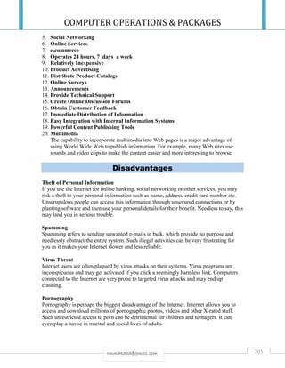 COMPUTER OPERATIONS & PACKAGES
203rmmakaha@gmail.com
5. Social Networking
6. Online Services.
7. e-commerce
8. Operates 24 hours, 7 days a week
9. Relatively Inexpensive
10. Product Advertising
11. Distribute Product Catalogs
12. Online Surveys
13. Announcements
14. Provide Technical Support
15. Create Online Discussion Forums
16. Obtain Customer Feedback
17. Immediate Distribution of Information
18. Easy Integration with Internal Information Systems
19. Powerful Content Publishing Tools
20. Multimedia
The capability to incorporate multimedia into Web pages is a major advantage of
using World Wide Web to publish information. For example, many Web sites use
sounds and video clips to make the content easier and more interesting to browse.
Disadvantages
Theft of Personal Information
If you use the Internet for online banking, social networking or other services, you may
risk a theft to your personal information such as name, address, credit card number etc.
Unscrupulous people can access this information through unsecured connections or by
planting software and then use your personal details for their benefit. Needless to say, this
may land you in serious trouble.
Spamming
Spamming refers to sending unwanted e-mails in bulk, which provide no purpose and
needlessly obstruct the entire system. Such illegal activities can be very frustrating for
you as it makes your Internet slower and less reliable.
Virus Threat
Internet users are often plagued by virus attacks on their systems. Virus programs are
inconspicuous and may get activated if you click a seemingly harmless link. Computers
connected to the Internet are very prone to targeted virus attacks and may end up
crashing.
Pornography
Pornography is perhaps the biggest disadvantage of the Internet. Internet allows you to
access and download millions of pornographic photos, videos and other X-rated stuff.
Such unrestricted access to porn can be detrimental for children and teenagers. It can
even play a havoc in marital and social lives of adults.
 