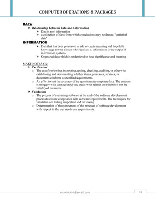 COMPUTER OPERATIONS & PACKAGES
24rmmakaha@gmail.com
DATA
 Relationship between Data and Information
 Data is raw information
 a collection of facts from which conclusions may be drawn; "statistical
data"
INFORMATION
 Data that has been processed to add or create meaning and hopefully
knowledge for the person who receives it. Information is the output of
information systems.
 Organized data which is understood to have significance and meaning
MAKE NOTES ON:
 Verification
o The act of reviewing, inspecting, testing, checking, auditing, or otherwise
establishing and documenting whether items, processes, services, or
documents conform to specified requirements.
o An effort to test the accuracy of the questionnaire response data. The concern
is uniquely with data accuracy and deals with neither the reliability nor the
validity of measures.
 Validation
o The process of evaluating software at the end of the software development
process to ensure compliance with software requirements. The techniques for
validation are testing, inspection and reviewing.
o Determination of the correctness of the products of software development
with respect to the user needs and requirements.
 