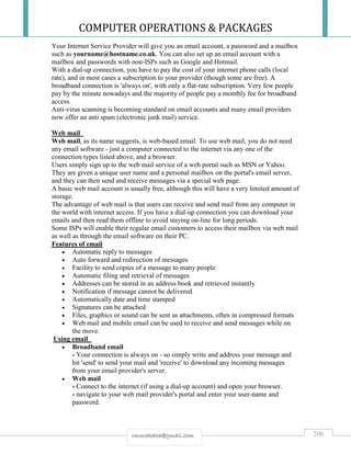 COMPUTER OPERATIONS & PACKAGES
206rmmakaha@gmail.com
Your Internet Service Provider will give you an email account, a password and a mailbox
such as yourname@hostname.co.uk. You can also set up an email account with a
mailbox and passwords with non-ISPs such as Google and Hotmail.
With a dial-up connection, you have to pay the cost of your internet phone calls (local
rate), and in most cases a subscription to your provider (though some are free). A
broadband connection is 'always on', with only a flat-rate subscription. Very few people
pay by the minute nowadays and the majority of people pay a monthly fee for broadband
access.
Anti-virus scanning is becoming standard on email accounts and many email providers
now offer an anti spam (electronic junk mail) service.
Web mail
Web mail, as its name suggests, is web-based email. To use web mail, you do not need
any email software - just a computer connected to the internet via any one of the
connection types listed above, and a browser.
Users simply sign up to the web mail service of a web portal such as MSN or Yahoo.
They are given a unique user name and a personal mailbox on the portal's email server,
and they can then send and receive messages via a special web page.
A basic web mail account is usually free, although this will have a very limited amount of
storage.
The advantage of web mail is that users can receive and send mail from any computer in
the world with internet access. If you have a dial-up connection you can download your
emails and then read them offline to avoid staying on-line for long periods.
Some ISPs will enable their regular email customers to access their mailbox via web mail
as well as through the email software on their PC.
Features of email
 Automatic reply to messages
 Auto forward and redirection of messages
 Facility to send copies of a message to many people
 Automatic filing and retrieval of messages
 Addresses can be stored in an address book and retrieved instantly
 Notification if message cannot be delivered
 Automatically date and time stamped
 Signatures can be attached
 Files, graphics or sound can be sent as attachments, often in compressed formats
 Web mail and mobile email can be used to receive and send messages while on
the move.
Using email
 Broadband email
- Your connection is always on - so simply write and address your message and
hit 'send' to send your mail and 'receive' to download any incoming messages
from your email provider's server.
 Web mail
- Connect to the internet (if using a dial-up account) and open your browser.
- navigate to your web mail provider's portal and enter your user-name and
password.
 