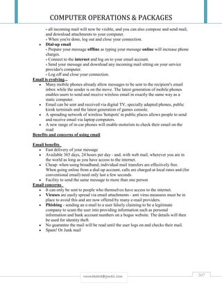 COMPUTER OPERATIONS & PACKAGES
207rmmakaha@gmail.com
- all incoming mail will now be visible, and you can also compose and send mail,
and download attachments to your computer.
- When you're done, log out and close your connection.
 Dial-up email
- Prepare your message offline as typing your message online will increase phone
charges.
- Connect to the internet and log on to your email account.
- Send your message and download any incoming mail sitting on your service
provider's computer.
- Log off and close your connection.
Email is evolving...
 Many mobile phones already allow messages to be sent to the recipient's email
inbox while the sender is on the move. The latest generation of mobile phones
enables users to send and receive wireless email in exactly the same way as a
static computer.
 Email can be sent and received via digital TV, specially adapted phones, public
kiosk terminals and the latest generation of games console.
 A spreading network of wireless 'hotspots' in public places allows people to send
and receive email via laptop computers.
 A new range of in-car phones will enable motorists to check their email on the
road
Benefits and concerns of using email
Email benefits
 Fast delivery of your message
 Available 365 days, 24 hours per day - and, with web mail, wherever you are in
the world as long as you have access to the internet.
 Cheap: when using broadband, individual mail transfers are effectively free.
When going online from a dial-up account, calls are charged at local rates and (for
conventional email) need only last a few seconds.
 Facility to send the same message to more than one person
Email concerns
 It can only be sent to people who themselves have access to the internet.
 Viruses are easily spread via email attachments - anti virus measures must be in
place to avoid this and are now offered by many e-mail providers.
 Phishing - sending an e-mail to a user falsely claiming to be a legitimate
company to scam the user into providing information such as personal
information and bank account numbers on a bogus website. The details will then
be used for identity theft.
 No guarantee the mail will be read until the user logs on and checks their mail.
 Spam! Or Junk mail
 