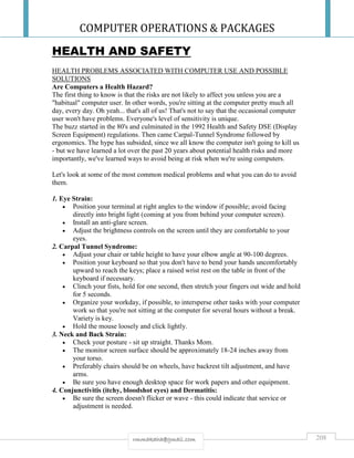 COMPUTER OPERATIONS & PACKAGES
208rmmakaha@gmail.com
HEALTH AND SAFETY
HEALTH PROBLEMS ASSOCIATED WITH COMPUTER USE AND POSSIBLE
SOLUTIONS
Are Computers a Health Hazard?
The first thing to know is that the risks are not likely to affect you unless you are a
"habitual" computer user. In other words, you're sitting at the computer pretty much all
day, every day. Oh yeah... that's all of us! That's not to say that the occasional computer
user won't have problems. Everyone's level of sensitivity is unique.
The buzz started in the 80's and culminated in the 1992 Health and Safety DSE (Display
Screen Equipment) regulations. Then came Carpal-Tunnel Syndrome followed by
ergonomics. The hype has subsided, since we all know the computer isn't going to kill us
- but we have learned a lot over the past 20 years about potential health risks and more
importantly, we've learned ways to avoid being at risk when we're using computers.
Let's look at some of the most common medical problems and what you can do to avoid
them.
1. Eye Strain:
 Position your terminal at right angles to the window if possible; avoid facing
directly into bright light (coming at you from behind your computer screen).
 Install an anti-glare screen.
 Adjust the brightness controls on the screen until they are comfortable to your
eyes.
2. Carpal Tunnel Syndrome:
 Adjust your chair or table height to have your elbow angle at 90-100 degrees.
 Position your keyboard so that you don't have to bend your hands uncomfortably
upward to reach the keys; place a raised wrist rest on the table in front of the
keyboard if necessary.
 Clinch your fists, hold for one second, then stretch your fingers out wide and hold
for 5 seconds.
 Organize your workday, if possible, to intersperse other tasks with your computer
work so that you're not sitting at the computer for several hours without a break.
Variety is key.
 Hold the mouse loosely and click lightly.
3. Neck and Back Strain:
 Check your posture - sit up straight. Thanks Mom.
 The monitor screen surface should be approximately 18-24 inches away from
your torso.
 Preferably chairs should be on wheels, have backrest tilt adjustment, and have
arms.
 Be sure you have enough desktop space for work papers and other equipment.
4. Conjunctivitis (itchy, bloodshot eyes) and Dermatitis:
 Be sure the screen doesn't flicker or wave - this could indicate that service or
adjustment is needed.
 