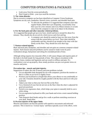 COMPUTER OPERATIONS & PACKAGES
209rmmakaha@gmail.com
 Look away from the screen periodically.
 Don't forget to blink - your eyes need the moisture.
5. The vision disorder
Due to excessive computer use has been identified as Computer Vision Syndrome.
Symptoms are dry eyes, headaches, blurred vision, eyestrain, and shoulder back pain.
 To alleviate the problem it is suggested that computer users take
regular breaks, blink their eyes frequently, occasionally close
their eyes for a few minutes and every fifteen minutes or so look
away from the computer to stare at an object in the distance.
6. For the back pain and other muscular related problems,
It is suggested that people get up every hour, stretch and move around for about five
minutes. They should also do an activity which moves each foot and leg.
 A computer user should be seated at least two feet away from the
screen with the screen below eye level. Their chair should be
comfortable and they should sit up straight in the chair with feet
firmly on the floor. They should not cross their legs.
7. Posture-related injuries
Back and neck pain, headaches, and shoulder and arm pain are common computer-related
injuries. Such muscle and joint problems can be caused or made worse by poor
workstation design, bad posture and sitting for extended periods of time.
Although sitting requires less muscular effort, it still causes fatigue and requires parts of
the body to be held steady for long periods of time. This reduces circulation to the
muscles, bones, tendons and ligaments and can result in stiffness and pain. If a
workstation is not set up properly, these steady positions can put even greater stress on
muscles and joints.
Prevention tips – muscle and joint injuries
Suggestions to reduce the risk of muscle and joint problems include:
 Use an adjustable desk designed for use with computers; position the monitor so
that it is either at eye level or slightly lower.
 Position your keyboard at a height that allows your elbows to rest comfortably at
your side. Forearms should be roughly parallel with the floor and level with your
keyboard.
 Adjust your chair so that your feet rest flat on the floor.
 Use a footstool (if your feet do not rest on the floor when the chair is adjusted for
good arm position).
 Switch to an ergonomic chair, which helps your spine to naturally hold its curve
while sitting.
 Use an ergonomic keyboard to offer your hands and wrists a more natural holding
position.
 Take frequent short breaks and go for a walk or perform stretching exercises at
your desk. Stand often.
8. Overuse injuries of the upper limbs
Muscles and tendons can become painful with repetitive movements and awkward
postures. This is known as ‘overuse injury’ and these typically occur in the elbow, wrist
 