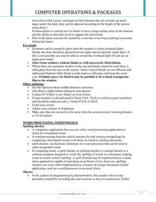 COMPUTER OPERATIONS & PACKAGES
211rmmakaha@gmail.com
(twin plus in the Lyreco catalogue are best because they do not take up much
space under the desk, they can be adjusted according to the height of the person
using them.)
If transcription is carried out it is better to have a large surface area on the footrest
and the ability to keep this level to support the footswitch.
 Pain in the knees can also be caused by a seat that is too long resulting in pressure
behind the knees.
Eye strain
 Eyestrain can be caused by glare from the monitor or from overhead lights.
Ideally the desk should be placed between lights and not directly under them. If
this is not possible you may be able to switch the overhead light off and use an
angle poise lamp.
 Glare from windows without blinds or with incorrectly fitted blinds.
 Where there are casement window at the top and blinds cannot be used there is
often glare from the sun on the screen. Some vertical blinds are not efficient and
additional blackout roller blinds would improve efficiency and keep the room
cool. If blinds cannot be fitted it may be possible to fit a tinted transparent
film to the window.
Other solutions:
 See the Optician about middle distance correction
 Ask about a slight tinted coating to your glasses
 Contact IT if there is any flicker on your screen
 If your monitor is old and small (14inch CGA, VGA) it will have poor resolution
and should be replaced with a 17inch SVGA or XGA.
 Clean your screen
 Adjust your contrast or brightness
 Make sure that you are not too far away from the screen (correct viewing distance
is 18-20 inches)
WORD PROCESSING TERMINOLOGY
Spelling checker
 A companion application that you use with a word-processing application to
check for misspelled words.
 A word processing function which searches for and corrects misspellings by
comparing a document's words with those in a built-in spelling dictionary.
 spell-checker: an electronic dictionary in a word processor that can be used to
catch misspelled words
 In computing terms, a spell checker or spelling checker is a design feature or a
software program designed to verify the spelling of words in a document, helping
a user to ensure correct spelling. A spell checker may be implemented as a stand-
alone application capable of operating on an block of text; however, spelling
checkers are more often implemented as a feature of a larger document-related
application, such as a word processor or an email client.
Macros
 In the context of programming by demonstration, this usually refers to any
procedure created by recording the user's actions as they are carried out. Unlike
 