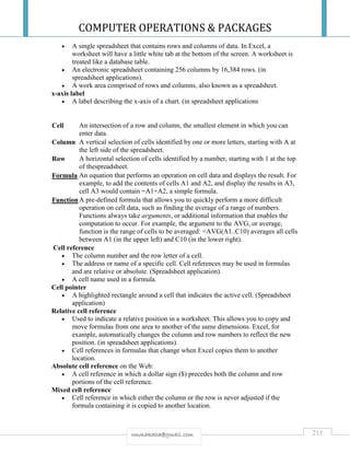 COMPUTER OPERATIONS & PACKAGES
213rmmakaha@gmail.com
 A single spreadsheet that contains rows and columns of data. In Excel, a
worksheet will have a little white tab at the bottom of the screen. A worksheet is
treated like a database table.
 An electronic spreadsheet containing 256 columns by 16,384 rows. (in
spreadsheet applications).
 A work area comprised of rows and columns, also known as a spreadsheet.
x-axis label
 A label describing the x-axis of a chart. (in spreadsheet applications
Cell An intersection of a row and column, the smallest element in which you can
enter data.
Column A vertical selection of cells identified by one or more letters, starting with A at
the left side of the spreadsheet.
Row A horizontal selection of cells identified by a number, starting with 1 at the top
of thespreadsheet.
Formula An equation that performs an operation on cell data and displays the result. For
example, to add the contents of cells A1 and A2, and display the results in A3,
cell A3 would contain =A1+A2, a simple formula.
FunctionA pre-defined formula that allows you to quickly perform a more difficult
operation on cell data, such as finding the average of a range of numbers.
Functions always take arguments, or additional information that enables the
computation to occur. For example, the argument to the AVG, or average,
function is the range of cells to be averaged: =AVG(A1..C10) averages all cells
between A1 (in the upper left) and C10 (in the lower right).
Cell reference
 The column number and the row letter of a cell.
 The address or name of a specific cell. Cell references may be used in formulas
and are relative or absolute. (Spreadsheet application).
 A cell name used in a formula.
Cell pointer
 A highlighted rectangle around a cell that indicates the active cell. (Spreadsheet
application)
Relative cell reference
 Used to indicate a relative position in a worksheet. This allows you to copy and
move formulas from one area to another of the same dimensions. Excel, for
example, automatically changes the column and row numbers to reflect the new
position. (in spreadsheet applications).
 Cell references in formulas that change when Excel copies them to another
location.
Absolute cell reference on the Web:
 A cell reference in which a dollar sign ($) precedes both the column and row
portions of the cell reference.
Mixed cell reference
 Cell reference in which either the column or the row is never adjusted if the
formula containing it is copied to another location.
 