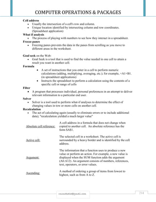 COMPUTER OPERATIONS & PACKAGES
214rmmakaha@gmail.com
Cell address
 Usually the intersection of a cell's row and column.
 Unique location identified by intersecting column and row coordinates.
(Spreadsheet application)
What if analysis
 The process of playing with numbers to see how they interact in a spreadsheet.
Freeze panes
 Freezing panes prevents the data in the panes from scrolling as you move to
different areas in the worksheet.
Goal seek on the Web:
 Goal Seek is a tool that is used to find the value needed in one cell to attain a
result you want in another cell.
Formula
 A set of instructions that you enter in a cell to perform numeric
calculations (adding, multiplying, averaging, etc.); for example, +A1+B1.
(in spreadsheet applications)
 Instructs the spreadsheet to perform a calculation using the contents of a
specific cell or range of cells
Filter
 A program that processes individual, personal preferences in an attempt to deliver
relevant information to a particular end user.
Solver
 Solver is a tool used to perform what-if analyses to determine the effect of
changing values in tow or more cells on another cell.
Recalculation
 The act of calculating again (usually to eliminate errors or to include additional
data); "recalculation yielded a much larger value"
Absolute cell reference:
A cell address in a formula that does not change when
copied to another cell. An absolute reference has the
form $A$1.
Active cell:
The selected cell in a worksheet. The active cell is
surrounded by a heavy border and is identified by the cell
address.
Argument:
The information that a function uses to produce a new
value or perform an action. For example, a new value is
displayed when the SUM function adds the argument
(A6:A12). An argument consists of numbers, references,
text, operators, or error values.
Ascending:
A method of ordering a group of items from lowest to
highest, such as from A to Z.
 