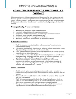 COMPUTER OPERATIONS & PACKAGES
25rmmakaha@gmail.com
COMPUTER DEPARTMENT & FUNCTIONS IN A
COMPANY
Information technology within an organisation provides a range of services to support the main
business. Typically, computer equipment, software and technical support so that employees can
do their jobs more efficiently. In medium to large organizations this can done through a separate
IT department, and in smaller firms, by one or a handful of people, depending on the size of the
business.
More specifically, IT services include:
1. Developing and maintaining custom computer software
2. Establishing and administering the organization’s network
3. The purchase, installation, maintenance, and upgrading of hardware and software
4. Provision of technical support, usually via a help desk
5. Provision of training in the use of equipment and software
6. Developing, administering and maintaining the organization’s website.
IT Network Responsibilities
 The IT department oversees the installation and maintenance of computer network
systems within a company.
 This may only require a single IT employee, or in the case of larger organizations, a team
of people working to ensure that the network runs smoothly.
 The IT department must evaluate and install the proper hardware and software necessary
to keep the network functioning properly.
 As this involves working within a budget allocated to the department for network devices
and software, the IT department must make sure that the equipment it invests in will
optimally serves the needs of the company without going over budget.
 Networks can be simple or extremely complex depending upon their size and
composition. In addition to staying current on trends within business technology, IT
employees may require college degrees in a computer field to adequately handle the
issues that arise in maintaining such a network.
Network Contingencies
 Should a network system go down, the repercussions can be costly -- not just to the
company and its operations, but outside entities that require products or services from the
company.
 These outside entities could be affected and lose faith in the company's ability to provide
them with what they need.
 The IT department must put a crisis plan in place that can be implemented should the
system go down. It must be designed to put the network back up quickly or allow it to
switch over to an alternate system until the necessary repairs are completed.
 Through the maintenance and planning of a network system, the IT department must
forge professional relationships with outside vendors and industry experts.
 