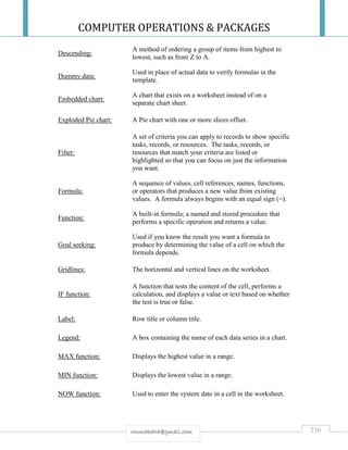 COMPUTER OPERATIONS & PACKAGES
216rmmakaha@gmail.com
Descending:
A method of ordering a group of items from highest to
lowest, such as from Z to A.
Dummy data:
Used in place of actual data to verify formulas in the
template.
Embedded chart:
A chart that exists on a worksheet instead of on a
separate chart sheet.
Exploded Pie chart: A Pie chart with one or more slices offset.
Filter:
A set of criteria you can apply to records to show specific
tasks, records, or resources. The tasks, records, or
resources that match your criteria are listed or
highlighted so that you can focus on just the information
you want.
Formula:
A sequence of values, cell references, names, functions,
or operators that produces a new value from existing
values. A formula always begins with an equal sign (=).
Function:
A built-in formula; a named and stored procedure that
performs a specific operation and returns a value.
Goal seeking:
Used if you know the result you want a formula to
produce by determining the value of a cell on which the
formula depends.
Gridlines: The horizontal and vertical lines on the worksheet.
IF function:
A function that tests the content of the cell, performs a
calculation, and displays a value or text based on whether
the test is true or false.
Label: Row title or column title.
Legend: A box containing the name of each data series in a chart.
MAX function: Displays the highest value in a range.
MIN function: Displays the lowest value in a range.
NOW function: Used to enter the system date in a cell in the worksheet.
 