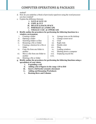 COMPUTER OPERATIONS & PACKAGES
219rmmakaha@gmail.com
studied?
d. How do you underline a block of previously typed text using the word processor
you have studied?
e. Explain the difference between
i. SAVE & SAVE AS
ii. COPY & CUT
iii. DELETE & BACK SPACE
iv. PORTRAIT & LANDSCAPE
v. TOGGLE CASE & UPPERCASE
f. Briefly outline the procedures for performing the following functions in a
windows environment.
i. Creating a folder
ii. Opening a folder
iii. Searching folders or files
iv. Renaming a file or folder
v. Creating a shortcut for a file or
folder
vi. Copy file from one folder to
another
vii. Move a file from one folder to
another
viii. Deleting a file or folder
ix. Arrange icons on the desktop
x. Change screen saver
xi. Click
xii. Right click
xiii. Double click
xiv. Drag
xv. Loading windows
xvi. Shutting down a computer
xvii. Emptying recycle bin
xviii.
g. Briefly outline the procedures for performing the following functions using a
spreadsheet of your choice
i. Expanding a cell
ii. Adding a list of figures in the range A10 to D10
iii. Insert a full border around a document
iv. Adding and Renaming Worksheets
v. Resizing Rows and Columns
 