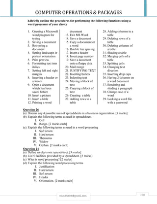 COMPUTER OPERATIONS & PACKAGES
220rmmakaha@gmail.com
h.Briefly outline the procedures for performing the following functions using a
word processor of your choice
1. Opening a Microsoft
word program for
typing
2. Saving a document
3. Retrieving a
document
4. Setting landscape or
portrait orientation
5. Print preview
6. Formatting text into
italics
7. Setting left and right
margins
8. Inserting a header or
a footer
9. Open a document
which has been
saved before
10. Insert a picture
11. Insert a table
12. Printing a word
document
13. Exit MS Word
14. Save a document
15. Copy a document or
a word
16. Double line spacing
17. Insert a header
18. Insert page number
19. Save a document
onto a floppy disk
20. Mail merge
21. JUSTIFYING TEXT
22. Inserting bullets
23. Indenting text
24. Moving a block of
text
25. Copying a block of
text
26. Creating a table
27. Adding rows to a
table
28. Adding columns to a
table
29. Deleting rows of a
table
30. Deleting columns of
a table
31. Shading a table
32. Merging cells of a
table
33. Splitting cells
34. Changing text
direction
35. Inserting drop caps
36. Having 2 columns on
a word document
37. Bordering and
shading a paragraph
38. Change case of a
word
39. Locking a word file
with a password
Question 26
(a) Discuss any 4 possible uses of spreadsheets in a business organization. [8 marks]
(b) Explain the following terms as used in spreadsheets
I. Cell
II. Range. [2 marks each]
(c) Explain the following terms as used in a word processing
I. Soft return
II. Hard return
III. Thesaurus
IV. Widow
V. Orphan. [2 marks each]
Question 24
(a) Define an electronic spreadsheet. [3 marks]
(b) List 5 facilities provided by a spreadsheet. [5 marks]
(c) What is word processing? [2 marks]
(d) Explain the following word processing terms
I. Justification
II. Hard return
III. Soft return
IV. Header
V. Orientation. [2 marks each]
 