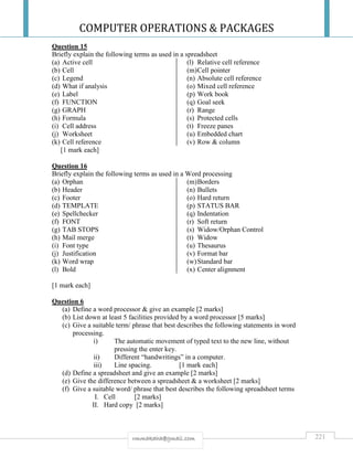 COMPUTER OPERATIONS & PACKAGES
221rmmakaha@gmail.com
Question 15
Briefly explain the following terms as used in a spreadsheet
(a) Active cell
(b) Cell
(c) Legend
(d) What if analysis
(e) Label
(f) FUNCTION
(g) GRAPH
(h) Formula
(i) Cell address
(j) Worksheet
(k) Cell reference
(l) Relative cell reference
(m)Cell pointer
(n) Absolute cell reference
(o) Mixed cell reference
(p) Work book
(q) Goal seek
(r) Range
(s) Protected cells
(t) Freeze panes
(u) Embedded chart
(v) Row & column
[1 mark each]
Question 16
Briefly explain the following terms as used in a Word processing
(a) Orphan
(b) Header
(c) Footer
(d) TEMPLATE
(e) Spellchecker
(f) FONT
(g) TAB STOPS
(h) Mail merge
(i) Font type
(j) Justification
(k) Word wrap
(l) Bold
(m)Borders
(n) Bullets
(o) Hard return
(p) STATUS BAR
(q) Indentation
(r) Soft return
(s) Widow/Orphan Control
(t) Widow
(u) Thesaurus
(v) Format bar
(w)Standard bar
(x) Center alignment
[1 mark each]
Question 6
(a) Define a word processor & give an example [2 marks]
(b) List down at least 5 facilities provided by a word processor [5 marks]
(c) Give a suitable term/ phrase that best describes the following statements in word
processing.
i) The automatic movement of typed text to the new line, without
pressing the enter key.
ii) Different “handwritings” in a computer.
iii) Line spacing. [1 mark each]
(d) Define a spreadsheet and give an example [2 marks]
(e) Give the difference between a spreadsheet & a worksheet [2 marks]
(f) Give a suitable word/ phrase that best describes the following spreadsheet terms
I. Cell [2 marks]
II. Hard copy [2 marks]
 