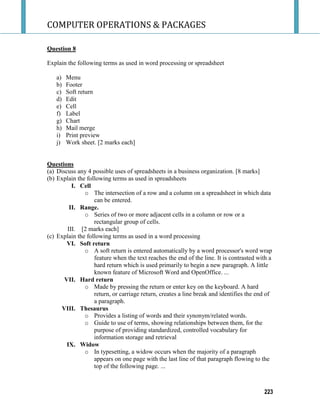 COMPUTER OPERATIONS & PACKAGES
223
Question 8
Explain the following terms as used in word processing or spreadsheet
a) Menu
b) Footer
c) Soft return
d) Edit
e) Cell
f) Label
g) Chart
h) Mail merge
i) Print preview
j) Work sheet. [2 marks each]
Questions
(a) Discuss any 4 possible uses of spreadsheets in a business organization. [8 marks]
(b) Explain the following terms as used in spreadsheets
I. Cell
o The intersection of a row and a column on a spreadsheet in which data
can be entered.
II. Range.
o Series of two or more adjacent cells in a column or row or a
rectangular group of cells.
III. [2 marks each]
(c) Explain the following terms as used in a word processing
VI. Soft return
o A soft return is entered automatically by a word processor's word wrap
feature when the text reaches the end of the line. It is contrasted with a
hard return which is used primarily to begin a new paragraph. A little
known feature of Microsoft Word and OpenOffice. ...
VII. Hard return
o Made by pressing the return or enter key on the keyboard. A hard
return, or carriage return, creates a line break and identifies the end of
a paragraph.
VIII. Thesaurus
o Provides a listing of words and their synonym/related words.
o Guide to use of terms, showing relationships between them, for the
purpose of providing standardized, controlled vocabulary for
information storage and retrieval
IX. Widow
o In typesetting, a widow occurs when the majority of a paragraph
appears on one page with the last line of that paragraph flowing to the
top of the following page. ...
 