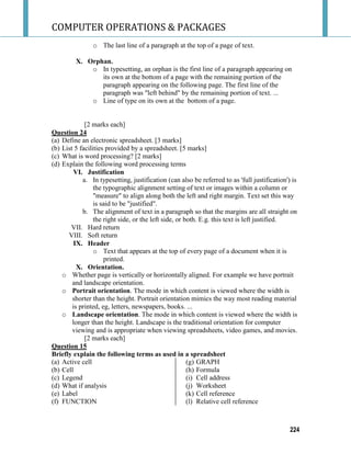 COMPUTER OPERATIONS & PACKAGES
224
o The last line of a paragraph at the top of a page of text.
X. Orphan.
o In typesetting, an orphan is the first line of a paragraph appearing on
its own at the bottom of a page with the remaining portion of the
paragraph appearing on the following page. The first line of the
paragraph was "left behind" by the remaining portion of text. ...
o Line of type on its own at the bottom of a page.
[2 marks each]
Question 24
(a) Define an electronic spreadsheet. [3 marks]
(b) List 5 facilities provided by a spreadsheet. [5 marks]
(c) What is word processing? [2 marks]
(d) Explain the following word processing terms
VI. Justification
a. In typesetting, justification (can also be referred to as 'full justification') is
the typographic alignment setting of text or images within a column or
"measure" to align along both the left and right margin. Text set this way
is said to be "justified".
b. The alignment of text in a paragraph so that the margins are all straight on
the right side, or the left side, or both. E.g. this text is left justified.
VII. Hard return
VIII. Soft return
IX. Header
o Text that appears at the top of every page of a document when it is
printed.
X. Orientation.
o Whether page is vertically or horizontally aligned. For example we have portrait
and landscape orientation.
o Portrait orientation. The mode in which content is viewed where the width is
shorter than the height. Portrait orientation mimics the way most reading material
is printed, eg, letters, newspapers, books. ...
o Landscape orientation. The mode in which content is viewed where the width is
longer than the height. Landscape is the traditional orientation for computer
viewing and is appropriate when viewing spreadsheets, video games, and movies.
[2 marks each]
Question 15
Briefly explain the following terms as used in a spreadsheet
(a) Active cell
(b) Cell
(c) Legend
(d) What if analysis
(e) Label
(f) FUNCTION
(g) GRAPH
(h) Formula
(i) Cell address
(j) Worksheet
(k) Cell reference
(l) Relative cell reference
 