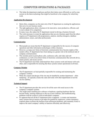 COMPUTER OPERATIONS & PACKAGES
26rmmakaha@gmail.com
 This helps the department employees perform their duties more efficiently as well as stay
current on the latest technology that might be beneficial to the company for which they
work.
Application Development
 Quite often, companies see the main role of the IT department as creating the applications
that serve its core business needs.
 The right applications allow a business to be innovative, more productive, efficient, and
to move ahead of its competitors.
 In many ways, this makes the IT department crucial in driving a business forward.
 The work necessary to create the applications that can set a business apart from the others
requires an IT department with programmers, analysts, interface designers, database
administrators, testers, and other professionals.
Communication
 Most people are aware that the IT department is responsible for the success of computer
operations and other information technologies within a business.
 However, as many new forms of electronic communication have become staples of the
modern office, IT departments have been taking on a greater role in the technical side of
company communication.
 This includes point to point phone calls, conference calls, and video and web
conferences, as well as less direct forms of electronic communication like network drives,
email systems, and secure servers.
 The IT department must fully understand how these systems work and interact with each
other, and is responsible for ensuring that these systems remain operational at all times.
Company Website
 The IT department is at least partially responsible for creating and maintaining the
company's website.
 While the content and design of the site may be handled by another department – often
marketing – IT typically creates the code and works with other departments to test the
site for usability.
Technical Support
 The IT department provides this service for all the users who need access to the
company's computer systems.
 This might entail installing new software or hardware, repairing hardware that has
become faulty, training employees in the use of new software, and troubleshooting
problems with the system or with an individual's computer.
 It's apparent that not all the IT department does is apparent - it creates and maintains
many systems that go unseen or get taken for granted by employees, creates emergency
response plans to protect the business from unforeseen problems, and constantly works to
improve the entire company’s ability to function efficiently and effectively.
 