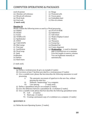 COMPUTER OPERATIONS & PACKAGES
225
(m)Cell pointer
(n) Absolute cell reference
(o) Mixed cell reference
(p) Work book
(q) Goal seek
(r) Range
(s) Protected cells
(t) Freeze panes
(u) Embedded chart
(v) Row & column
[1 mark each]
Question 16
Briefly explain the following terms as used in a Word processing
(a) Orphan
(b) Header
(c) Footer
(d) TEMPLATE
(e) Spellchecker
(f) FONT
(g) TAB STOPS
(h) Mail merge
(i) Font type
(j) Justification
(k) Word wrap
(l) Bold
(m)Borders
(n) Bullets
(o) Hard return
(p) STATUS BAR
(q) Indentation
(r) Soft return
(s) Widow/Orphan Control
(t) Widow
(u) Thesaurus
(v) Format bar
(w)Standard bar
(x) Center alignment
(y) Hyphenation – is used to eliminate
gaps in justified text or to maintain
even line lengths in narrow columns.
You can hyphenate manually or
automatically.
[1 mark each]
Question 6
(g) Define a word processor & give an example [2 marks]
(h) List down at least 5 facilities provided by a word processor [5 marks]
(i) Give a suitable term/ phrase that best describes the following statements in word
processing.
i) The automatic movement of typed text to the new line, without
pressing the enter key.
ii) Different “handwritings” in a computer.
iii) Line spacing. [1 mark each]
(j) Define a spreadsheet and give an example [2 marks]
(k) Give the difference between a spreadsheet & a worksheet [2 marks]
(l) Give a suitable word/ phrase that best describes the following spreadsheet terms
IV. Cell [2 marks]
V. Hard copy [2 marks]
VI. Creating a permanent copy of a worksheet on a computer. [2 marks]
QUESTION 31
(e) Define the term Operating System. [3 marks]
 