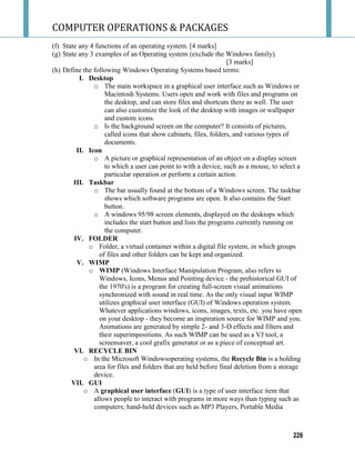COMPUTER OPERATIONS & PACKAGES
226
(f) State any 4 functions of an operating system. [4 marks]
(g) State any 3 examples of an Operating system (exclude the Windows family).
[3 marks]
(h) Define the following Windows Operating Systems based terms:
I. Desktop
o The main workspace in a graphical user interface such as Windows or
Macintosh Systems. Users open and work with files and programs on
the desktop, and can store files and shortcuts there as well. The user
can also customize the look of the desktop with images or wallpaper
and custom icons.
o Is the background screen on the computer? It consists of pictures,
called icons that show cabinets, files, folders, and various types of
documents.
II. Icon
o A picture or graphical representation of an object on a display screen
to which a user can point to with a device, such as a mouse, to select a
particular operation or perform a certain action.
III. Taskbar
o The bar usually found at the bottom of a Windows screen. The taskbar
shows which software programs are open. It also contains the Start
button.
o A windows 95/98 screen elements, displayed on the desktops which
includes the start button and lists the programs currently running on
the computer.
IV. FOLDER
o Folder, a virtual container within a digital file system, in which groups
of files and other folders can be kept and organized.
V. WIMP
o WIMP (Windows Interface Manipulation Program, also refers to
Windows, Icons, Menus and Pointing device - the prehistorical GUI of
the 1970's) is a program for creating full-screen visual animations
synchronized with sound in real time. As the only visual input WIMP
utilizes graphical user interface (GUI) of Windows operation system.
Whatever applications windows, icons, images, texts, etc. you have open
on your desktop - they become an inspiration source for WIMP and you.
Animations are generated by simple 2- and 3-D effects and filters and
their superimpositions. As such WIMP can be used as a VJ tool, a
screensaver, a cool grafix generator or as a piece of conceptual art.
VI. RECYCLE BIN
o In the Microsoft Windowsoperating systems, the Recycle Bin is a holding
area for files and folders that are held before final deletion from a storage
device.
VII. GUI
o A graphical user interface (GUI) is a type of user interface item that
allows people to interact with programs in more ways than typing such as
computers; hand-held devices such as MP3 Players, Portable Media
 