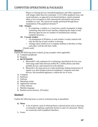 COMPUTER OPERATIONS & PACKAGES
227
Players or Gaming devices; household appliances and office equipment
with images rather than text commands. A GUI offers graphical icons, and
visual indicators, as opposed to text-based interfaces, typed command
labels or text navigation to fully represent the information and actions
available to a user. The actions are usually performed through direct
manipulation of the graphical elements.[1]
VIII. Window
o In computing, a window is a visual area, usually rectangular in shape,
containing some kind of user interface, displaying the output of and
allowing input for one of a number of simultaneously running
computer processes. ...
IX. Cascade window
o An arrangement of Windows so each window is neatly stacked with
only the title bar of each window is showing.
o Arrange (open windows) on a computer desktop so that they overlap
each other, with the title bars visible
[2marks each]
Question 7
Explain the following terms in detail, giving examples where applicable.
a) Computer peripherals
b) Program
c) BLUETOOTH
a. Bluetooth® is the codename for a technology specification for low-cost,
short-range radio links between mobile PCs, mobile phones and other
portable devices, and connectivity to the Internet. ...
b. Bluetooth is the name given to a radio technology making transmission of
signals over short distances between telephones, computers and other
devices, like household appliances, without the use of wires.
d) Computer
e) Hardware
f) Software
g) Operating system
h) Application software
i) Utility software
j) Machine language.
k) Random access memory. [20 marks]
Question 8
Explain the following terms as used in word processing or spreadsheet
k) Menu
a. A list of options, each of which performs a desired action such as choosing
a command or applying a particular format to a part of a document. Menus
are commonly used in graphical interfaces.
l) Footer
 