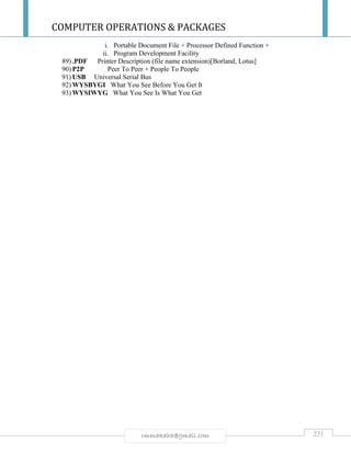 COMPUTER OPERATIONS & PACKAGES
231rmmakaha@gmail.com
i. Portable Document File + Processor Defined Function +
ii. Program Development Facility
89) .PDF Printer Description (file name extension)[Borland, Lotus]
90) P2P Peer To Peer + People To People
91) USB Universal Serial Bus
92) WYSBYGI What You See Before You Get It
93) WYSIWYG What You See Is What You Get
 